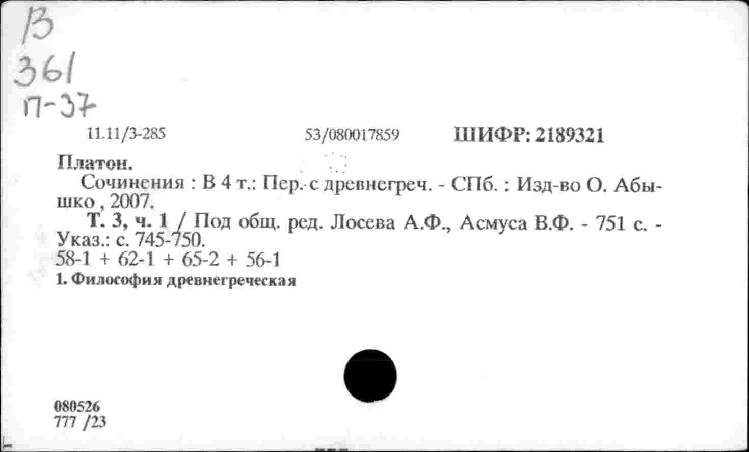 ﻿36/ п-Ы-
11.11/3-285
53/080017859 ШИФР: 2189321
Платон.
Сочинения : В 4 т.: Пер. с древнегреч. - СПб.: Изд-во О. Абы-шко, 2007.
Т. 3, ч. 1 / Под общ. ред. Лосева А.Ф., Асмуса В.Ф. - 751 с. -Указ.: с. 745-750.
58-1 + 62-1 + 65-2 + 56-1
1. Философия древнегреческая
080526
777 /23